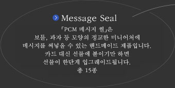 Message Seal　『PCM 메시지 씰』은 보틀, 과자 모양 등의 정교한 미니어처에 메시지를 써넣을 수 있는 핸드메이드 제품입니다. 카드 대신 선물에 붙이기만 하면 선물이 한단계 업그레이드됩니다.